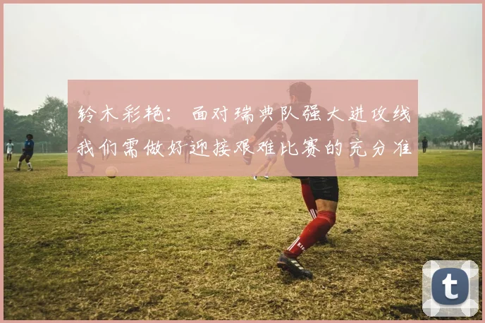 铃木彩艳：面对瑞典队强大进攻线我们需做好迎接艰难比赛的充分准备