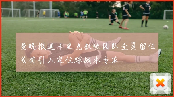 曼晚报道卡里克教练团队全员留任或将引入定位球战术专家