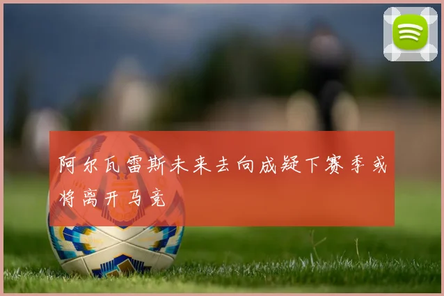 阿尔瓦雷斯未来去向成疑下赛季或将离开马竞