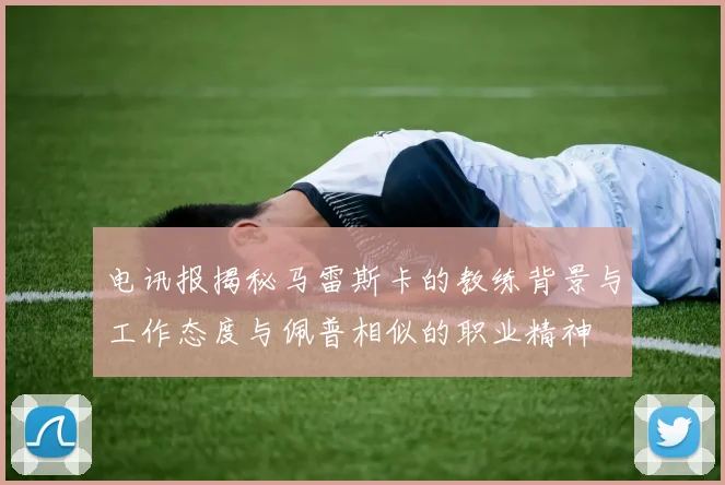 电讯报揭秘马雷斯卡的教练背景与工作态度与佩普相似的职业精神