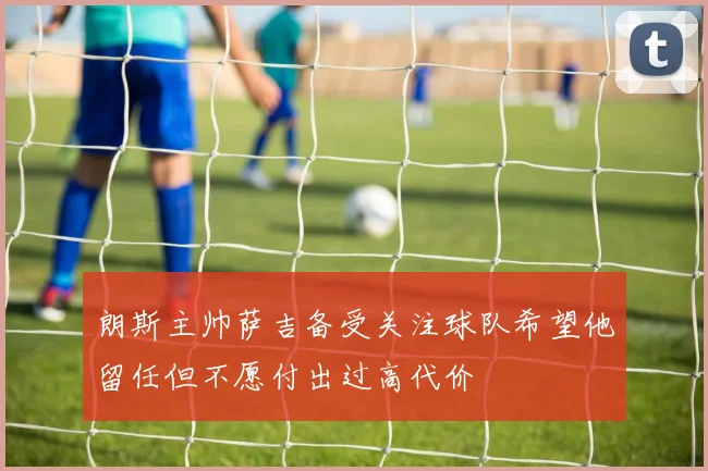 朗斯主帅萨吉备受关注球队希望他留任但不愿付出过高代价