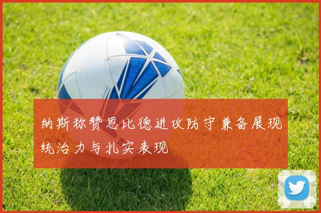 纳斯称赞恩比德进攻防守兼备展现统治力与扎实表现