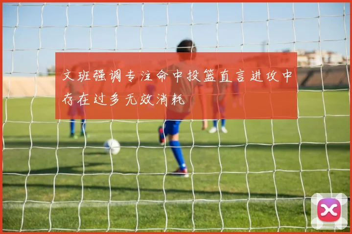 文班强调专注命中投篮直言进攻中存在过多无效消耗