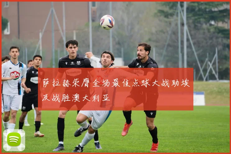 萨拉赫荣膺全场最佳点球大战助埃及战胜澳大利亚