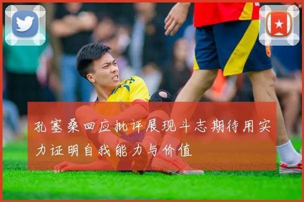 孔塞桑回应批评展现斗志期待用实力证明自我能力与价值