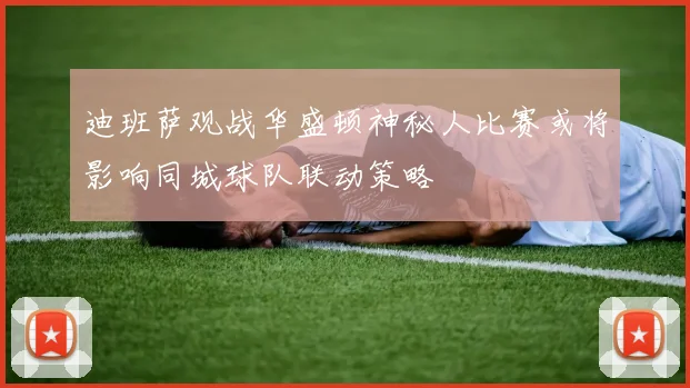 迪班萨观战华盛顿神秘人比赛或将影响同城球队联动策略