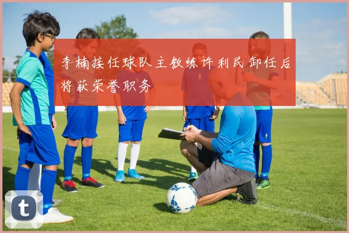 李楠接任球队主教练许利民卸任后将获荣誉职务