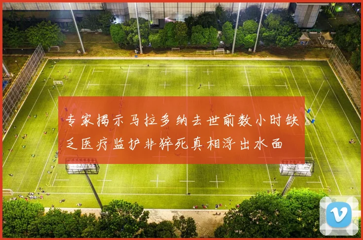 专家揭示马拉多纳去世前数小时缺乏医疗监护非猝死真相浮出水面