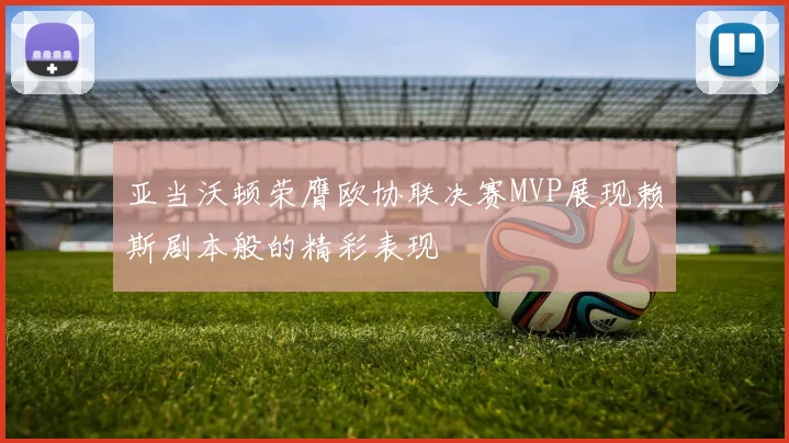 亚当沃顿荣膺欧协联决赛MVP展现赖斯剧本般的精彩表现