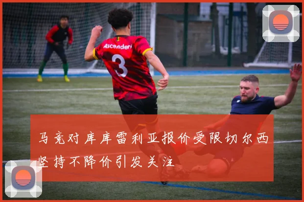 马竞对库库雷利亚报价受限切尔西坚持不降价引发关注