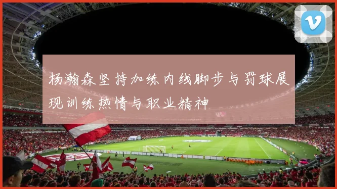 杨瀚森坚持加练内线脚步与罚球展现训练热情与职业精神