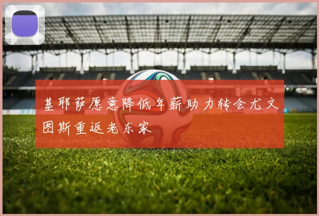 基耶萨愿意降低年薪助力转会尤文图斯重返老东家