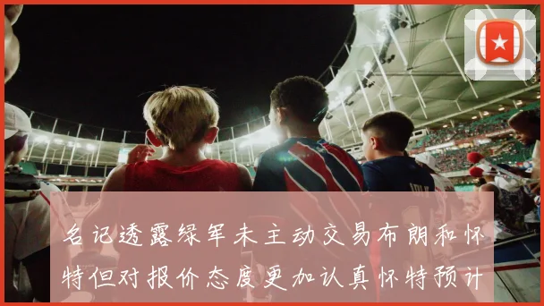 名记透露绿军未主动交易布朗和怀特但对报价态度更加认真怀特预计留队