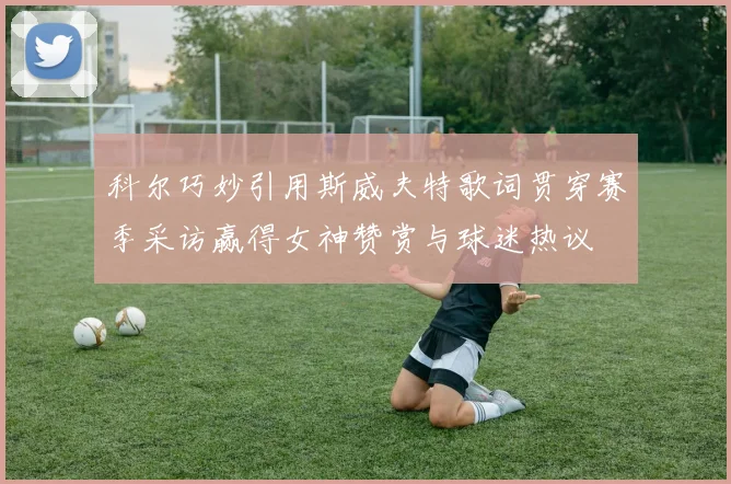 科尔巧妙引用斯威夫特歌词贯穿赛季采访赢得女神赞赏与球迷热议