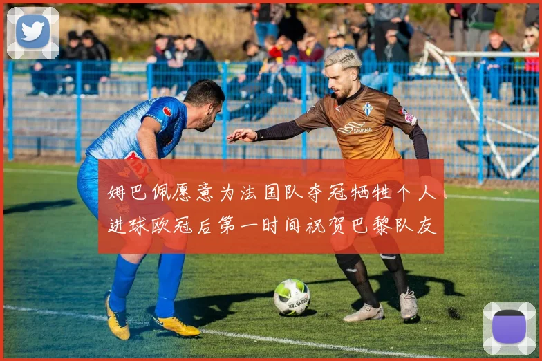 姆巴佩愿意为法国队夺冠牺牲个人进球欧冠后第一时间祝贺巴黎队友